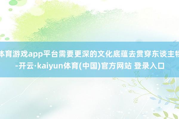体育游戏app平台需要更深的文化底蕴去贯穿东谈主物-开云·kaiyun体育(中国)官方网站 登录入口