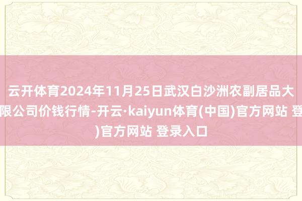 云开体育2024年11月25日武汉白沙洲农副居品大市集有限公司价钱行情-开云·kaiyun体育(中国)官方网站 登录入口