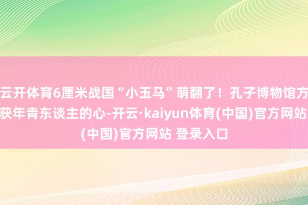 云开体育6厘米战国“小玉马”萌翻了！孔子博物馆方式文创俘获年青东谈主的心-开云·kaiyun体育(中国)官方网站 登录入口