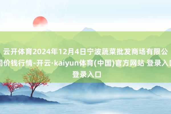 云开体育2024年12月4日宁波蔬菜批发商场有限公司价钱行情-开云·kaiyun体育(中国)官方网站 登录入口