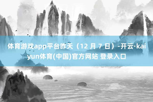 体育游戏app平台昨天（12 月 7 日）-开云·kaiyun体育(中国)官方网站 登录入口