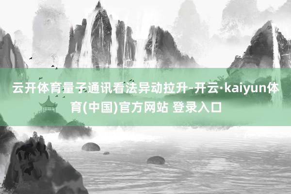 云开体育量子通讯看法异动拉升-开云·kaiyun体育(中国)