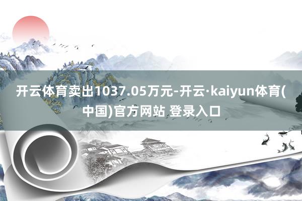 开云体育卖出1037.05万元-开云·kaiyun体育(中国