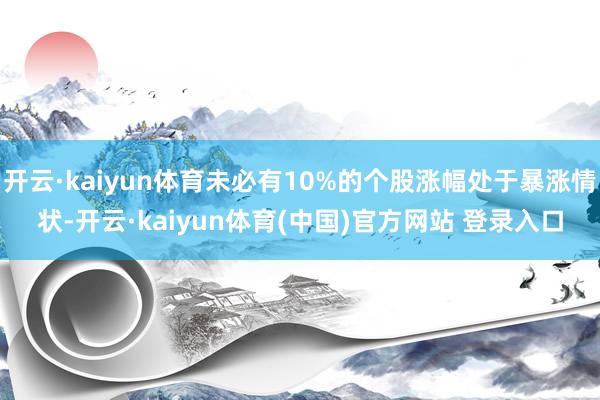 开云·kaiyun体育未必有10%的个股涨幅处于暴涨情状-开云·kaiyun体育(中国)官方网站 登录入口
