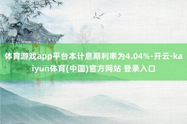 体育游戏app平台本计息期利率为4.04%-开云·kaiyun体育(中国)官方网站 登录入口