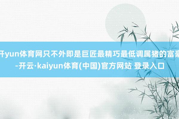 开yun体育网只不外即是巨匠最精巧最低调属猪的富豪-开云·kaiyun体育(中国)官方网站 登录入口