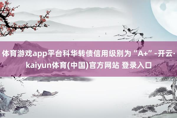 体育游戏app平台科华转债信用级别为“A+”-开云·kaiyun体育(中国)官方网站 登录入口