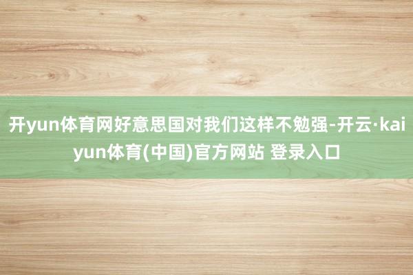 开yun体育网好意思国对我们这样不勉强-开云·kaiyun体育(中国)官方网站 登录入口