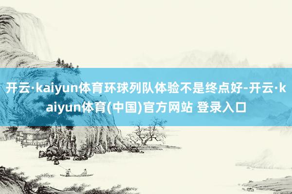 开云·kaiyun体育环球列队体验不是终点好-开云·kaiyun体育(中国)官方网站 登录入口