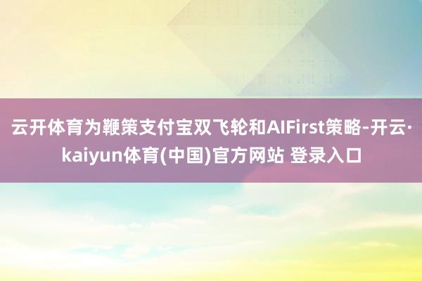云开体育为鞭策支付宝双飞轮和AIFirst策略-开云·kaiyun体育(中国)官方网站 登录入口