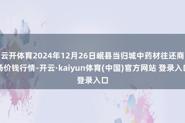 云开体育2024年12月26日岷县当归城中药材往还商场价钱行情-开云·kaiyun体育(中国)官方网站 登录入口