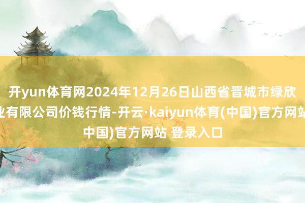 开yun体育网2024年12月26日山西省晋城市绿欣农居品商业有限公司价钱行情-开云·kaiyun体育(中国)官方网站 登录入口
