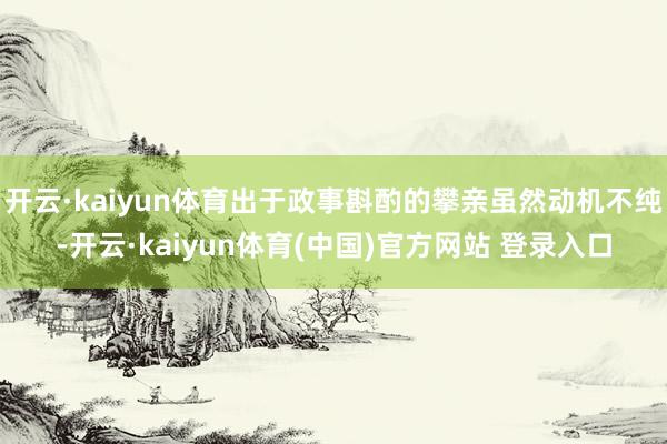 开云·kaiyun体育出于政事斟酌的攀亲虽然动机不纯-开云·kaiyun体育(中国)官方网站 登录入口