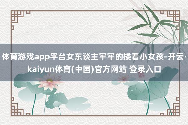 体育游戏app平台女东谈主牢牢的搂着小女孩-开云·kaiyun体育(中国)官方网站 登录入口