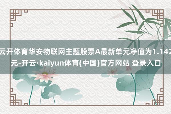 云开体育华安物联网主题股票A最新单元净值为1.142元-开云·kaiyun体育(中国)官方网站 登录入口