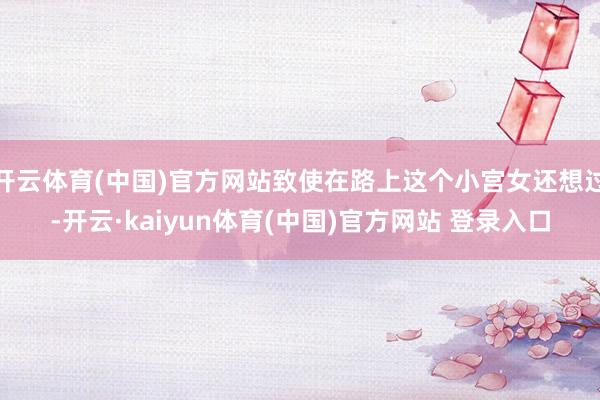 开云体育(中国)官方网站致使在路上这个小宫女还想过-开云·kaiyun体育(中国)官方网站 登录入口
