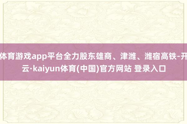 体育游戏app平台全力股东雄商、津潍、潍宿高铁-开云·kai