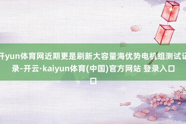 开yun体育网近期更是刷新大容量海优势电机组测试记录-开云·kaiyun体育(中国)官方网站 登录入口