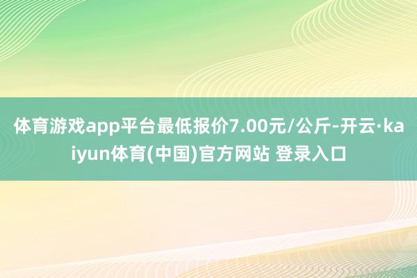 体育游戏app平台最低报价7.00元/公斤-开云·kaiyun体育(中国)官方网站 登录入口