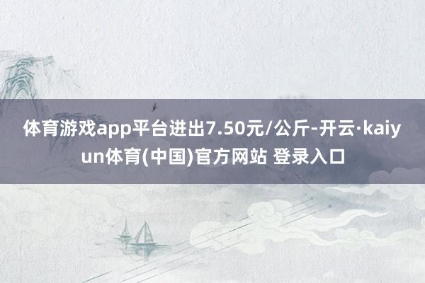 体育游戏app平台进出7.50元/公斤-开云·kaiyun体育(中国)官方网站 登录入口