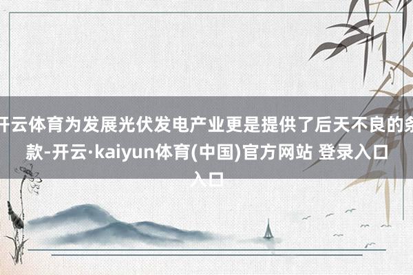 开云体育为发展光伏发电产业更是提供了后天不良的条款-开云·kaiyun体育(中国)官方网站 登录入口