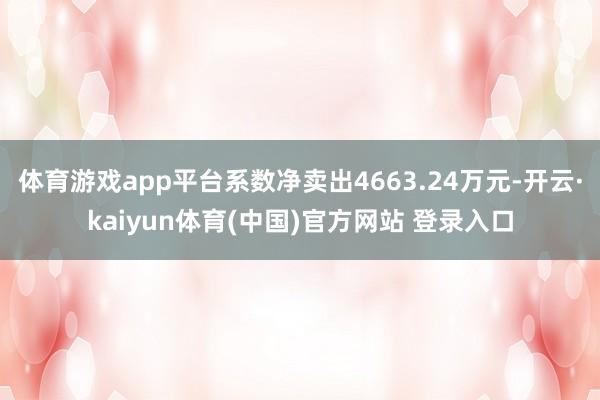 体育游戏app平台系数净卖出4663.24万元-开云·kaiyun体育(中国)官方网站 登录入口