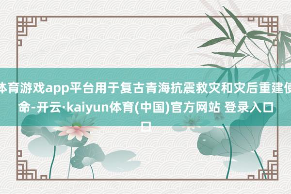体育游戏app平台用于复古青海抗震救灾和灾后重建使命-开云·kaiyun体育(中国)官方网站 登录入口