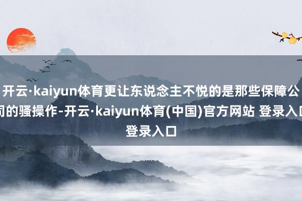 开云·kaiyun体育更让东说念主不悦的是那些保障公司的骚操作-开云·kaiyun体育(中国)官方网站 登录入口