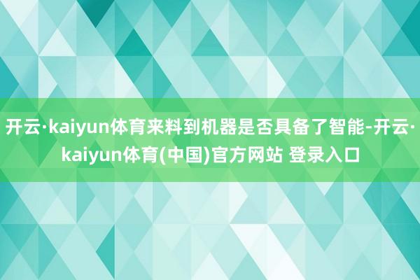 开云·kaiyun体育来料到机器是否具备了智能-开云·kaiyun体育(中国)官方网站 登录入口