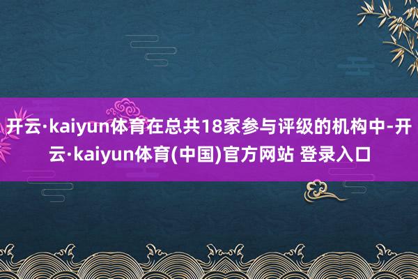 开云·kaiyun体育在总共18家参与评级的机构中-开云·kaiyun体育(中国)官方网站 登录入口