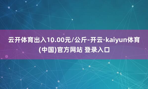 云开体育出入10.00元/公斤-开云·kaiyun体育(中国)官方网站 登录入口