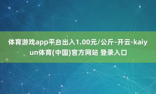 体育游戏app平台出入1.00元/公斤-开云·kaiyun体育(中国)官方网站 登录入口