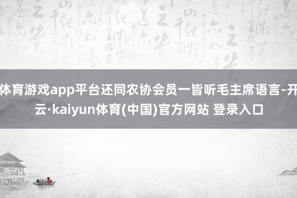 体育游戏app平台还同农协会员一皆听毛主席语言-开云·kaiyun体育(中国)官方网站 登录入口