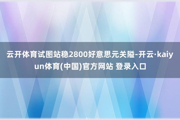 云开体育试图站稳2800好意思元关隘-开云·kaiyun体育(中国)官方网站 登录入口