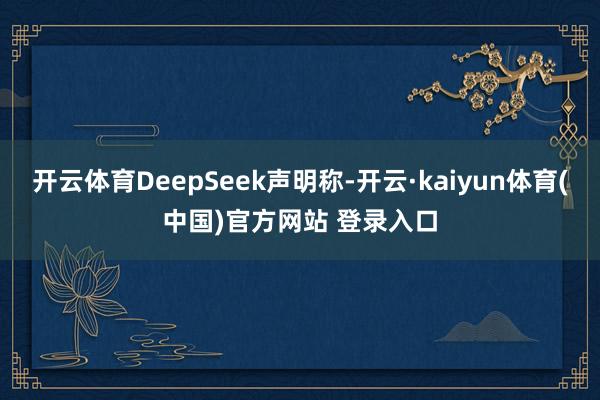 开云体育DeepSeek声明称-开云·kaiyun体育(中国)官方网站 登录入口
