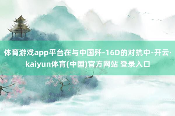 体育游戏app平台在与中国歼-16D的对抗中-开云·kaiyun体育(中国)官方网站 登录入口