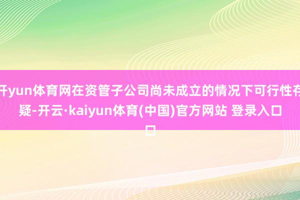 开yun体育网在资管子公司尚未成立的情况下可行性存疑-开云·kaiyun体育(中国)官方网站 登录入口