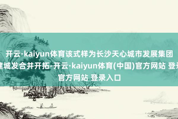 开云·kaiyun体育该式样为长沙天心城市发展集团与能建城发合并开拓-开云·kaiyun体育(中国)官方网站 登录入口