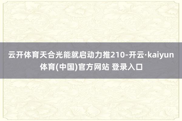 云开体育天合光能就启动力推210-开云·kaiyun体育(中国)官方网站 登录入口
