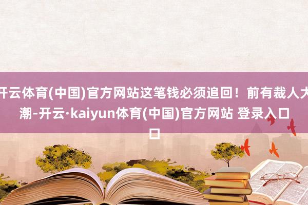 开云体育(中国)官方网站这笔钱必须追回！前有裁人大潮-开云·kaiyun体育(中国)官方网站 登录入口