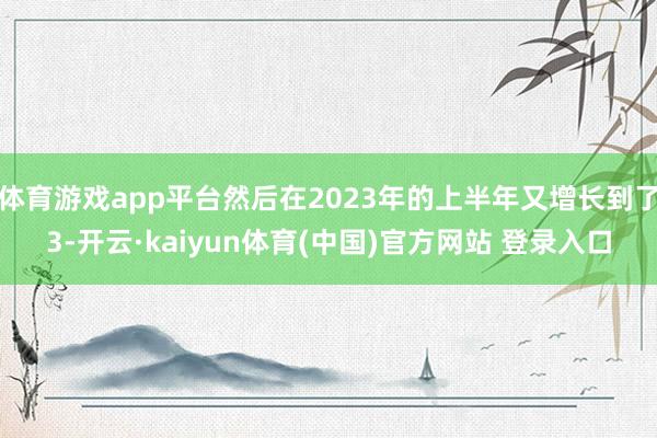 体育游戏app平台然后在2023年的上半年又增长到了3-开云·kaiyun体育(中国)官方网站 登录入口