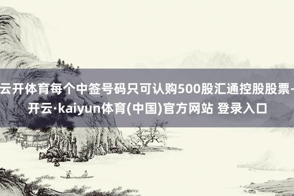 云开体育每个中签号码只可认购500股汇通控股股票-开云·kaiyun体育(中国)官方网站 登录入口