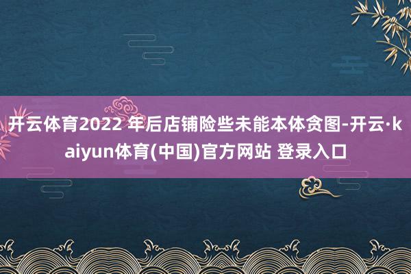 开云体育2022 年后店铺险些未能本体贪图-开云·kaiyun体育(中国)官方网站 登录入口