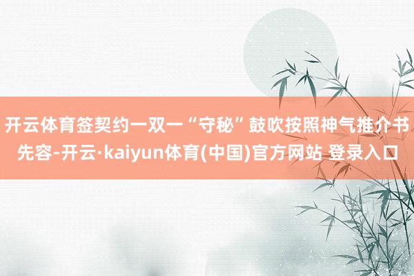 开云体育　　签契约一双一“守秘”鼓吹　　按照神气推介书先容-开云·kaiyun体育(中国)官方网站 登录入口