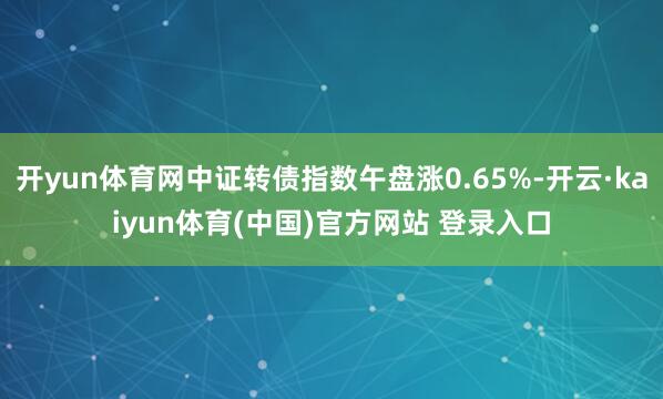 开yun体育网中证转债指数午盘涨0.65%-开云·kaiyun体育(中国)官方网站 登录入口