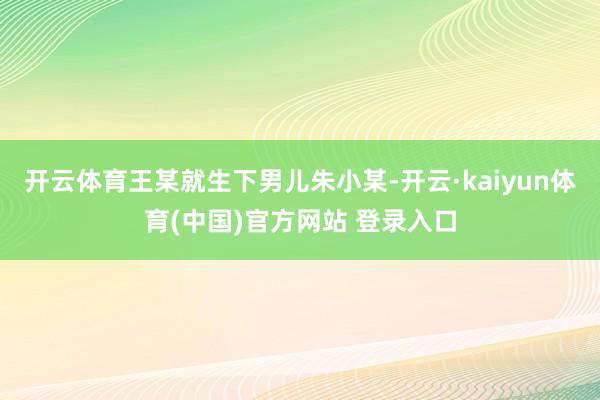 开云体育王某就生下男儿朱小某-开云·kaiyun体育(中国)官方网站 登录入口