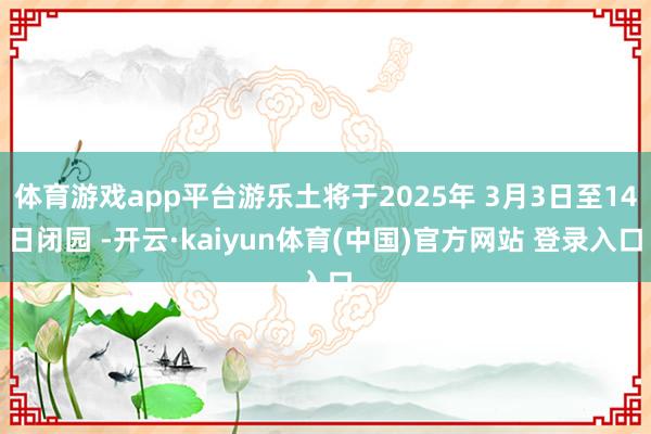 体育游戏app平台游乐土将于2025年 3月3日至14日闭园 -开云·kaiyun体育(中国)官方网站 登录入口