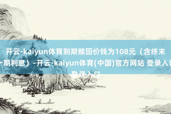 开云·kaiyun体育到期赎回价钱为108元（含终末一期利息）-开云·kaiyun体育(中国)官方网站 登录入口