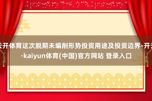云开体育这次脱期未编削形势投资用途及投资边界-开云·kaiyun体育(中国)官方网站 登录入口