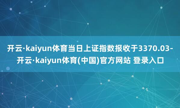 开云·kaiyun体育当日上证指数报收于3370.03-开云·kaiyun体育(中国)官方网站 登录入口
